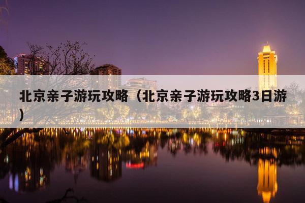 北京亲子游玩攻略（北京亲子游玩攻略3日游）