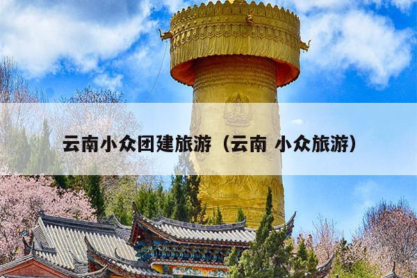 云南小众团建旅游（云南 小众旅游）