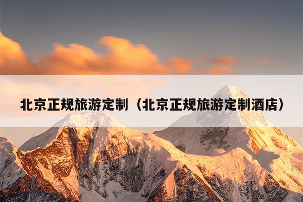北京正规旅游定制（北京正规旅游定制酒店）