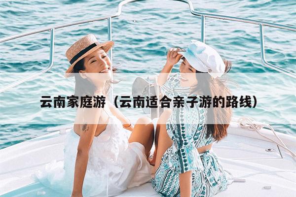 云南家庭游（云南适合亲子游的路线）