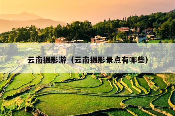 云南摄影游（云南摄影景点有哪些）