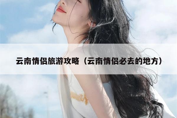 云南情侣旅游攻略（云南情侣必去的地方）
