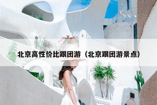 北京高性价比跟团游（北京跟团游景点）