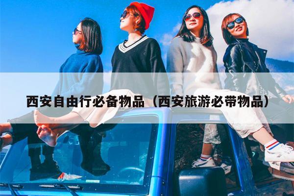 西安自由行必备物品（西安旅游必带物品）