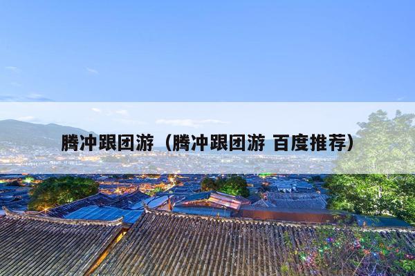 腾冲跟团游（腾冲跟团游 百度推荐）