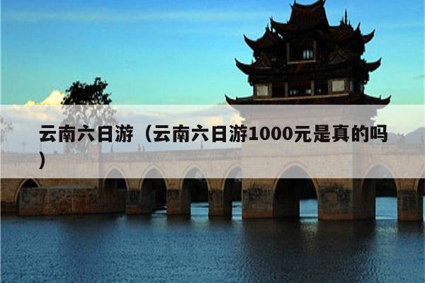 云南六日游（云南六日游1000元是真的吗）