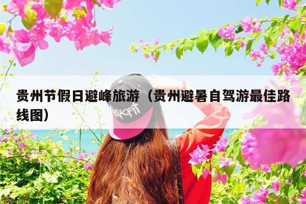 贵州节假日避峰旅游（贵州避暑自驾游最佳路线图）