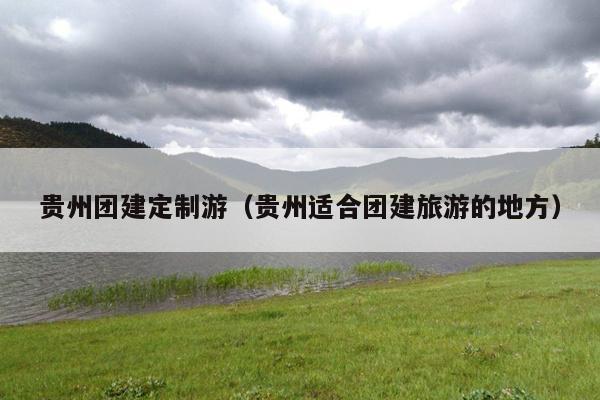 贵州团建定制游（贵州适合团建旅游的地方）