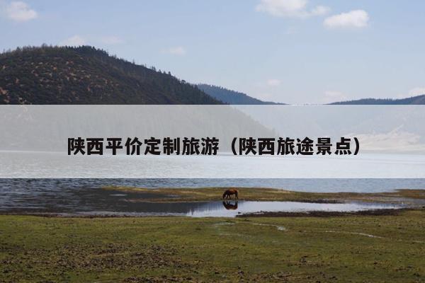 陕西平价定制旅游（陕西旅途景点）