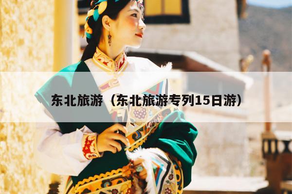 东北旅游（东北旅游专列15日游）