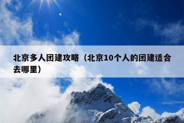 北京多人团建攻略（北京10个人的团建适合去哪里）