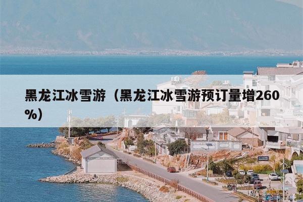 黑龙江冰雪游（黑龙江冰雪游预订量增260%）