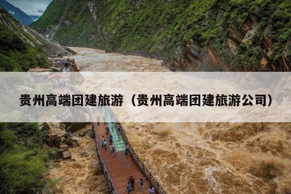 贵州高端团建旅游（贵州高端团建旅游公司）