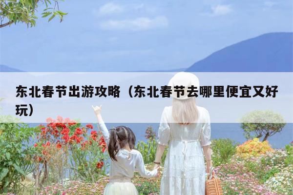 东北春节出游攻略（东北春节去哪里便宜又好玩）