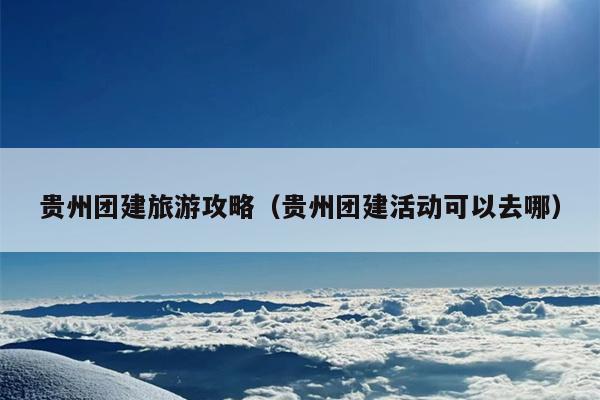 贵州团建旅游攻略（贵州团建活动可以去哪）