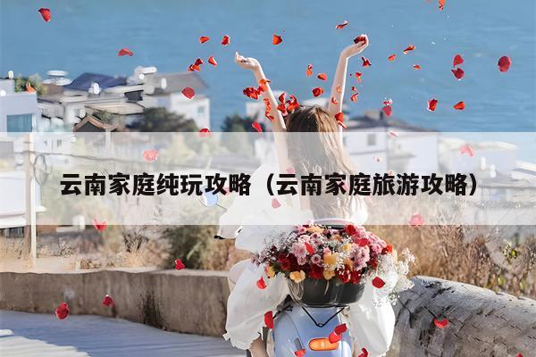 云南家庭纯玩攻略（云南家庭旅游攻略）