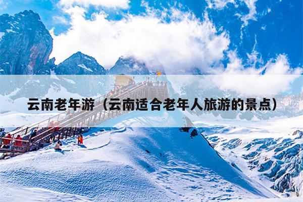 云南老年游（云南适合老年人旅游的景点）