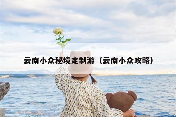 云南小众秘境定制游（云南小众攻略）