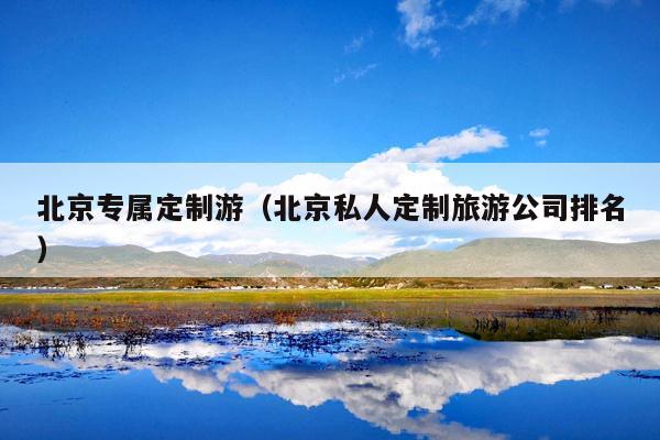 北京专属定制游（北京私人定制旅游公司排名）