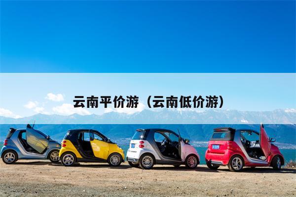 云南平价游（云南低价游）
