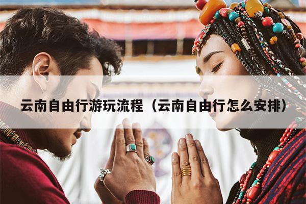 云南自由行游玩流程（云南自由行怎么安排）