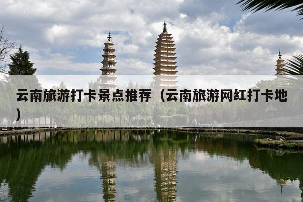 云南旅游打卡景点推荐（云南旅游网红打卡地）