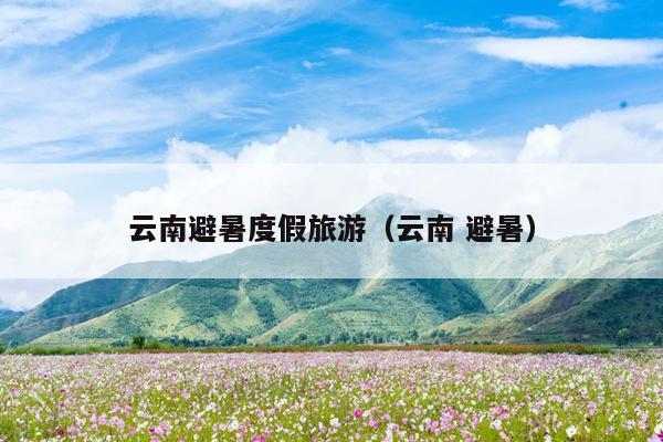 云南避暑度假旅游（云南 避暑）