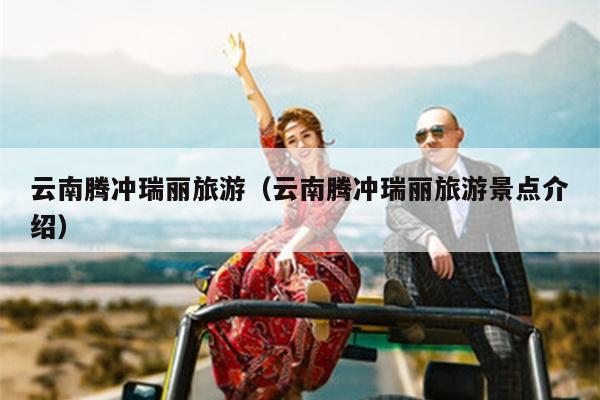 云南腾冲瑞丽旅游（云南腾冲瑞丽旅游景点介绍）