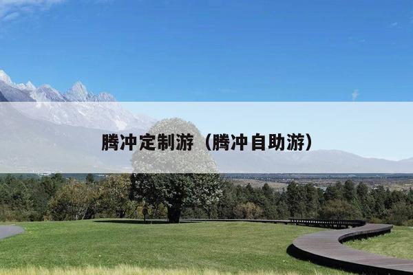 腾冲定制游（腾冲自助游）