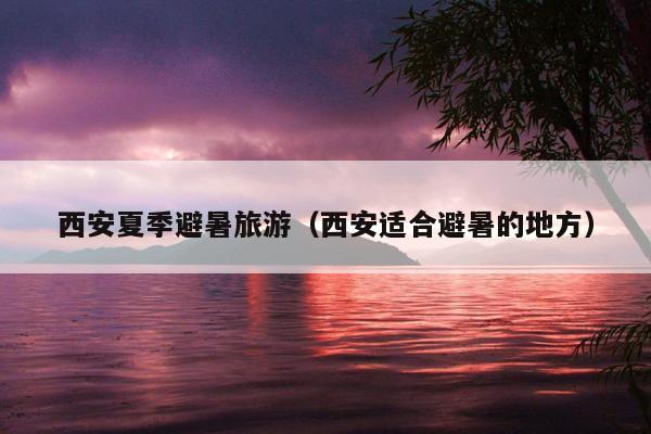 西安夏季避暑旅游（西安适合避暑的地方）