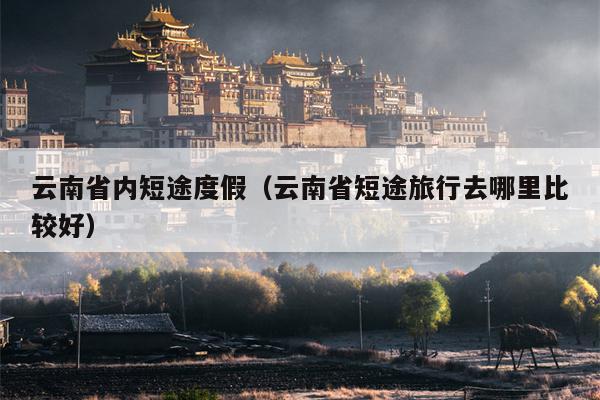 云南省内短途度假（云南省短途旅行去哪里比较好）