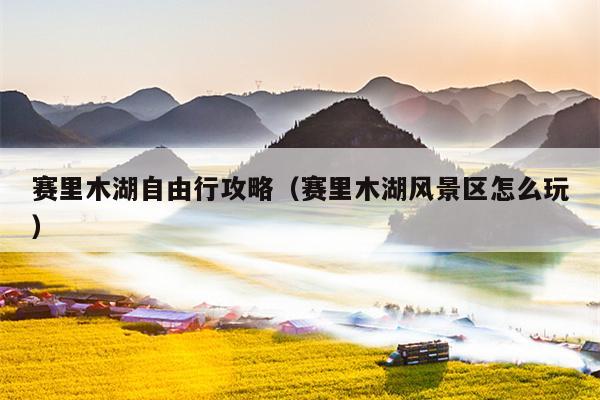 赛里木湖自由行攻略（赛里木湖风景区怎么玩）
