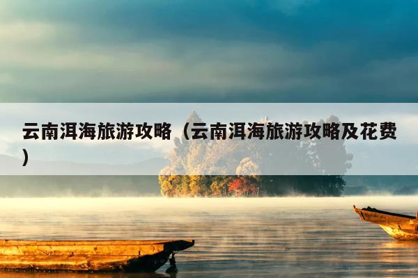 云南洱海旅游攻略（云南洱海旅游攻略及花费）