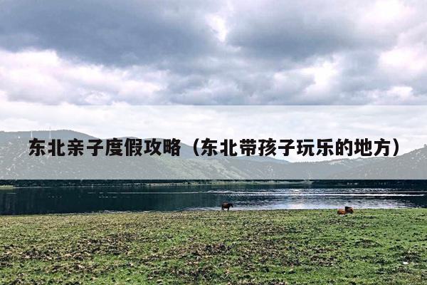 东北亲子度假攻略（东北带孩子玩乐的地方）