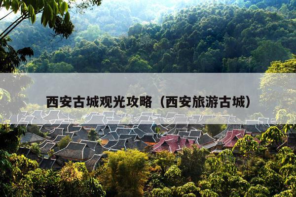 西安古城观光攻略（西安旅游古城）