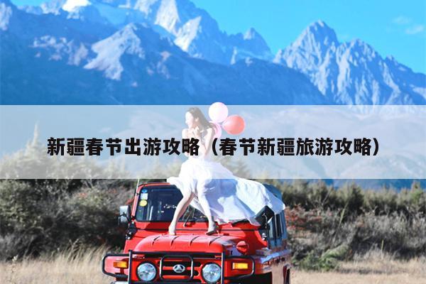 新疆春节出游攻略（春节新疆旅游攻略）