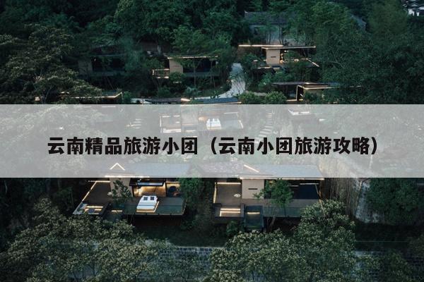 云南精品旅游小团（云南小团旅游攻略）