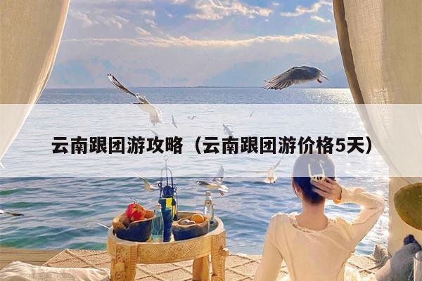 云南跟团游攻略（云南跟团游价格5天）