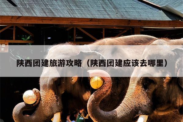 陕西团建旅游攻略（陕西团建应该去哪里）