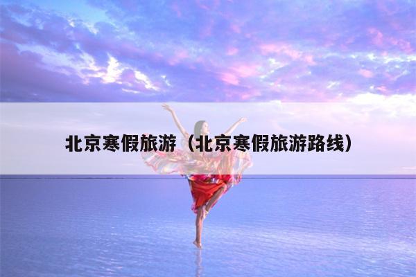 北京寒假旅游（北京寒假旅游路线）