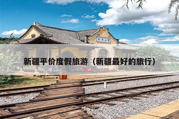 新疆平价度假旅游（新疆最好的旅行）