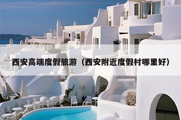 西安高端度假旅游（西安附近度假村哪里好）
