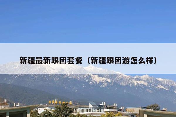 新疆最新跟团套餐（新疆跟团游怎么样）