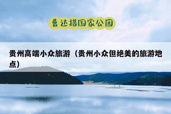 贵州高端小众旅游（贵州小众但绝美的旅游地点）