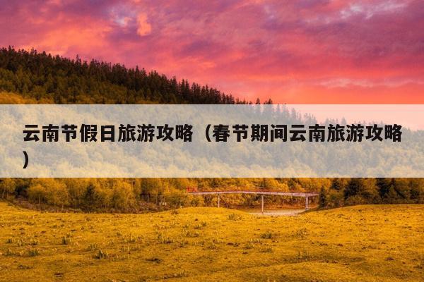 云南节假日旅游攻略（春节期间云南旅游攻略）