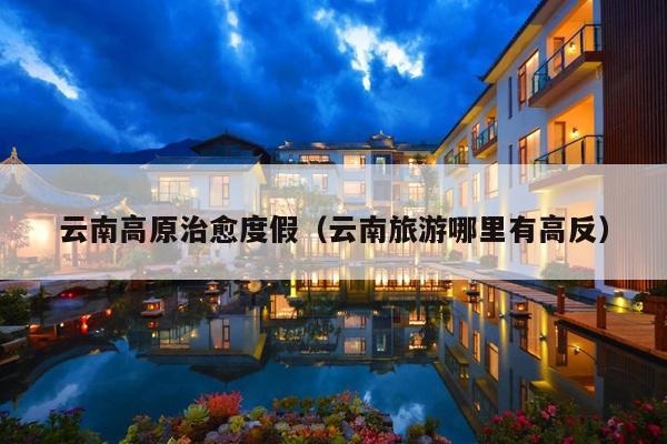 云南高原治愈度假（云南旅游哪里有高反）