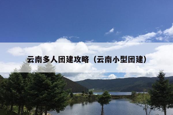 云南多人团建攻略（云南小型团建）