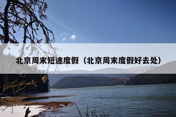 北京周末短途度假（北京周末度假好去处）