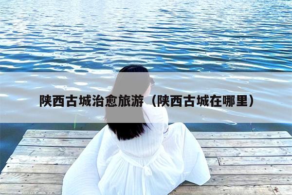 陕西古城治愈旅游（陕西古城在哪里）