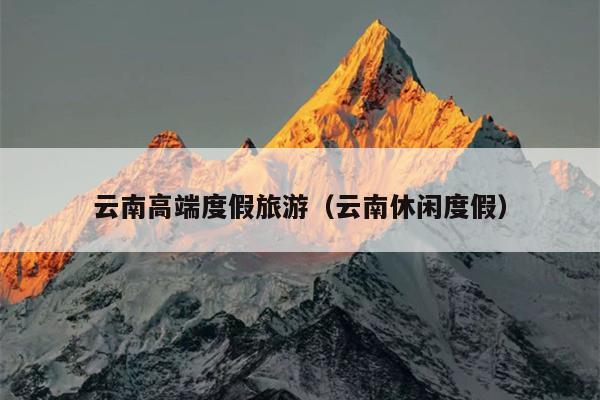 云南高端度假旅游（云南休闲度假）